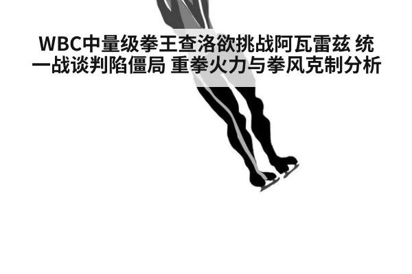 WBC中量级拳王查洛欲挑战阿瓦雷兹 统一战谈判陷僵局 重拳火力与拳风克制分析