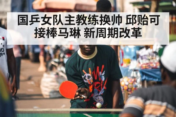 国乒女队主教练换帅 邱贻可接棒马琳 新周期改革